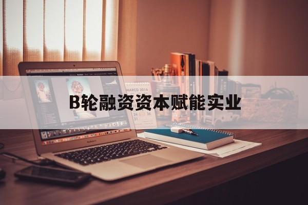 常德市B轮融资资本赋能实业(b轮融资公司值得工作吗)
