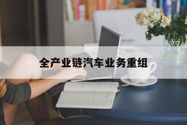 常德市全产业链汽车业务重组(全产业链汽车业务重组的意义)