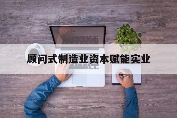 常德市关于顾问式制造业资本赋能实业的信息
